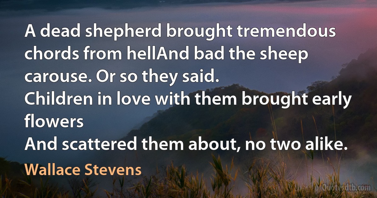 A dead shepherd brought tremendous chords from hellAnd bad the sheep carouse. Or so they said.
Children in love with them brought early flowers
And scattered them about, no two alike. (Wallace Stevens)