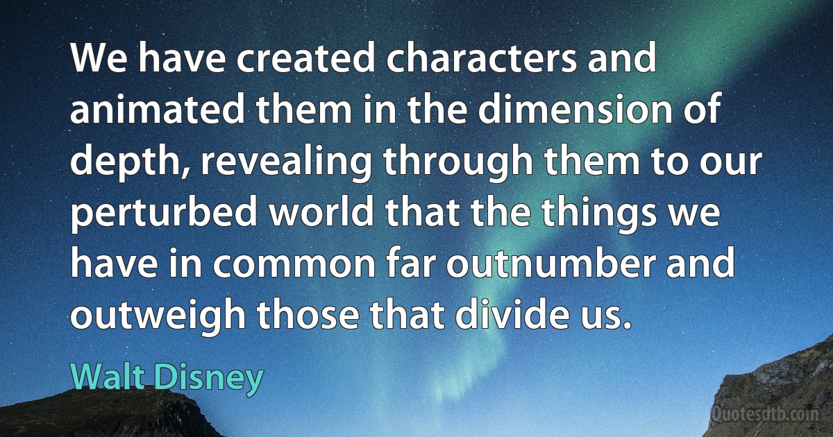 We have created characters and animated them in the dimension of depth, revealing through them to our perturbed world that the things we have in common far outnumber and outweigh those that divide us. (Walt Disney)