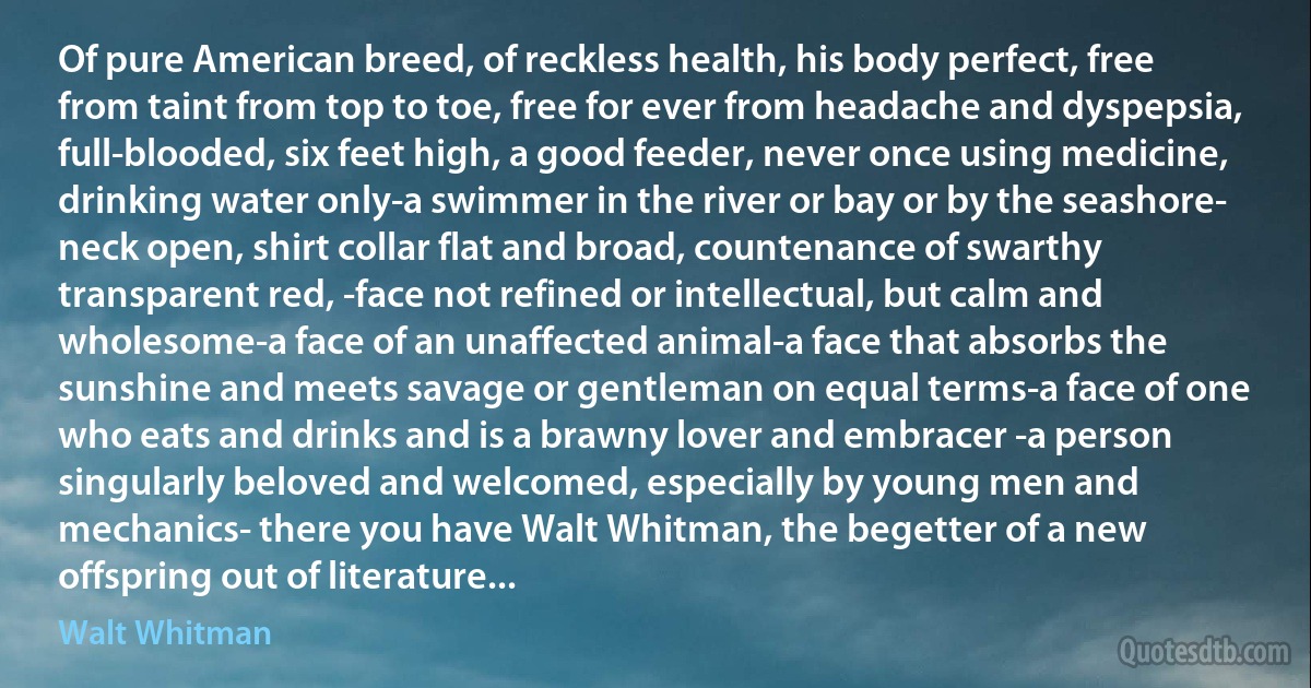 Of pure American breed, of reckless health, his body perfect, free from taint from top to toe, free for ever from headache and dyspepsia, full-blooded, six feet high, a good feeder, never once using medicine, drinking water only-a swimmer in the river or bay or by the seashore- neck open, shirt collar flat and broad, countenance of swarthy transparent red, -face not refined or intellectual, but calm and wholesome-a face of an unaffected animal-a face that absorbs the sunshine and meets savage or gentleman on equal terms-a face of one who eats and drinks and is a brawny lover and embracer -a person singularly beloved and welcomed, especially by young men and mechanics- there you have Walt Whitman, the begetter of a new offspring out of literature... (Walt Whitman)