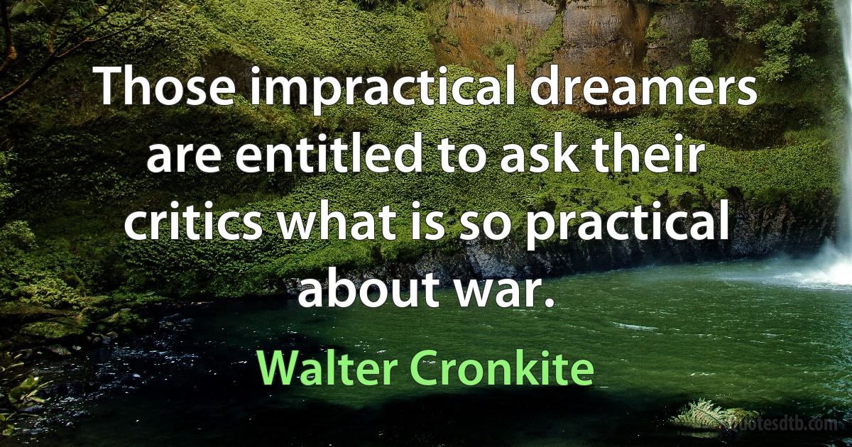 Those impractical dreamers are entitled to ask their critics what is so practical about war. (Walter Cronkite)