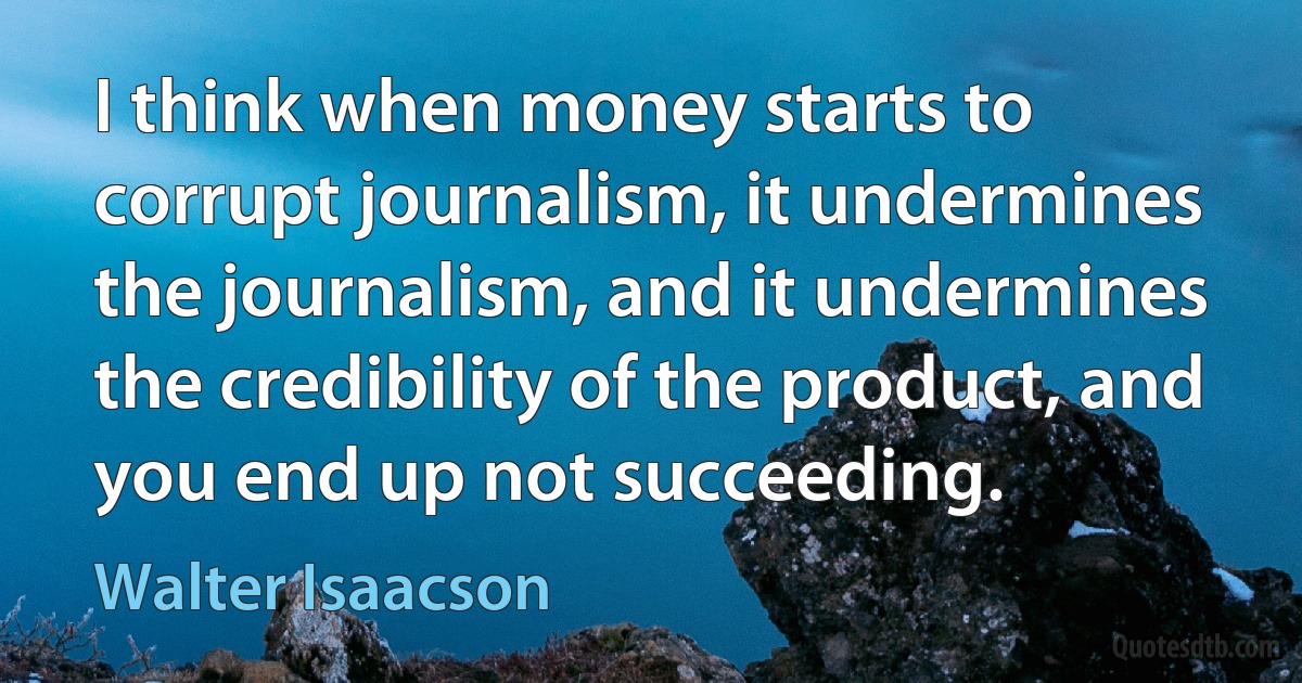 I think when money starts to corrupt journalism, it undermines the journalism, and it undermines the credibility of the product, and you end up not succeeding. (Walter Isaacson)