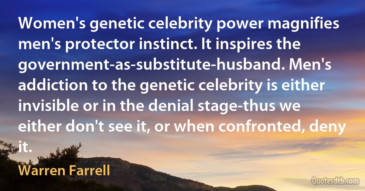 Women's genetic celebrity power magnifies men's protector instinct. It inspires the government-as-substitute-husband. Men's addiction to the genetic celebrity is either invisible or in the denial stage-thus we either don't see it, or when confronted, deny it. (Warren Farrell)