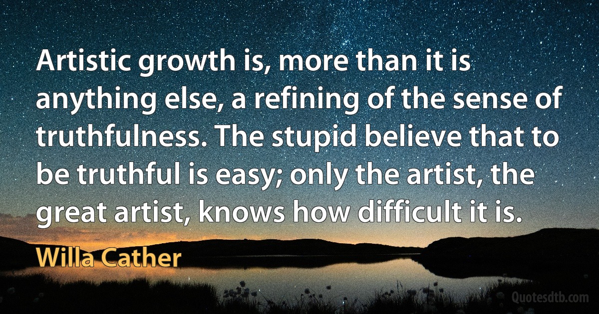 Artistic growth is, more than it is anything else, a refining of the sense of truthfulness. The stupid believe that to be truthful is easy; only the artist, the great artist, knows how difficult it is. (Willa Cather)