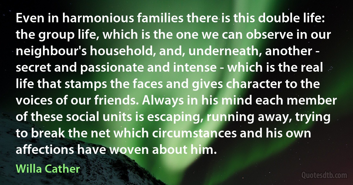 Even in harmonious families there is this double life: the group life, which is the one we can observe in our neighbour's household, and, underneath, another - secret and passionate and intense - which is the real life that stamps the faces and gives character to the voices of our friends. Always in his mind each member of these social units is escaping, running away, trying to break the net which circumstances and his own affections have woven about him. (Willa Cather)