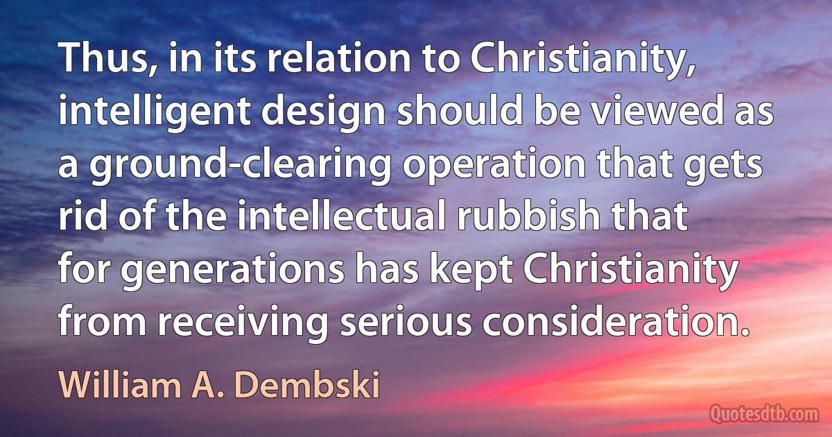 Thus, in its relation to Christianity, intelligent design should be viewed as a ground-clearing operation that gets rid of the intellectual rubbish that for generations has kept Christianity from receiving serious consideration. (William A. Dembski)