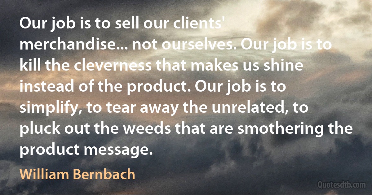 Our job is to sell our clients' merchandise... not ourselves. Our job is to kill the cleverness that makes us shine instead of the product. Our job is to simplify, to tear away the unrelated, to pluck out the weeds that are smothering the product message. (William Bernbach)