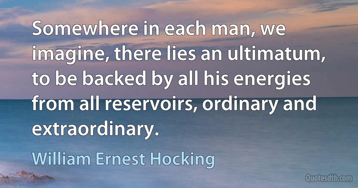 Somewhere in each man, we imagine, there lies an ultimatum, to be backed by all his energies from all reservoirs, ordinary and extraordinary. (William Ernest Hocking)