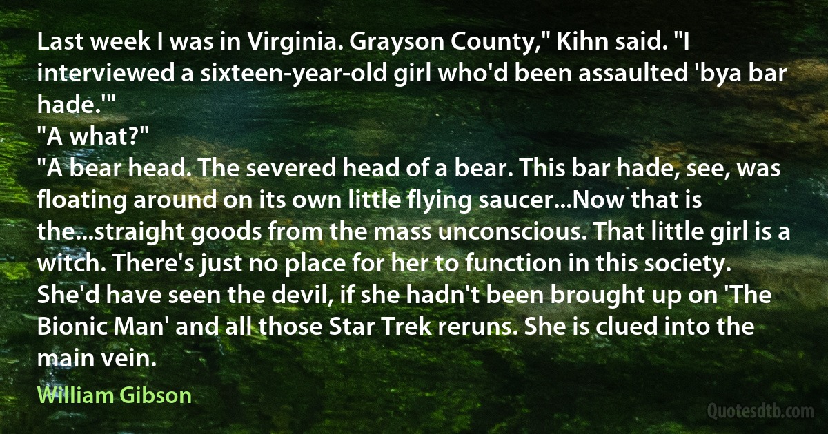 Last week I was in Virginia. Grayson County," Kihn said. "I interviewed a sixteen-year-old girl who'd been assaulted 'bya bar hade.'"
"A what?"
"A bear head. The severed head of a bear. This bar hade, see, was floating around on its own little flying saucer...Now that is the...straight goods from the mass unconscious. That little girl is a witch. There's just no place for her to function in this society. She'd have seen the devil, if she hadn't been brought up on 'The Bionic Man' and all those Star Trek reruns. She is clued into the main vein. (William Gibson)