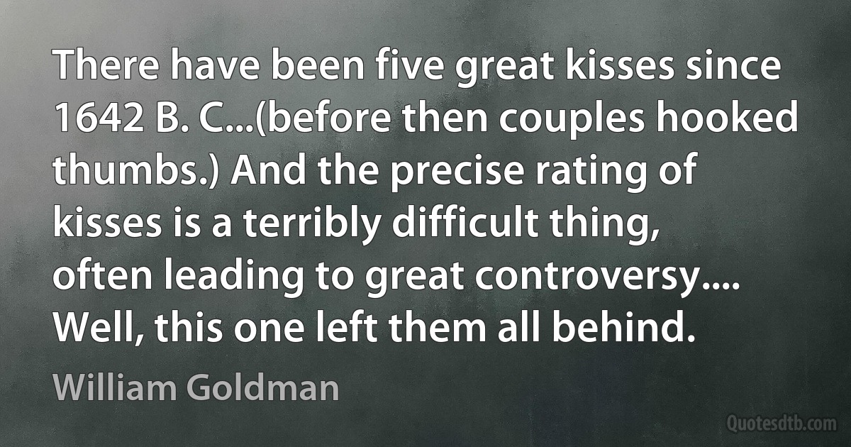 There have been five great kisses since 1642 B. C...(before then couples hooked thumbs.) And the precise rating of kisses is a terribly difficult thing, often leading to great controversy.... Well, this one left them all behind. (William Goldman)