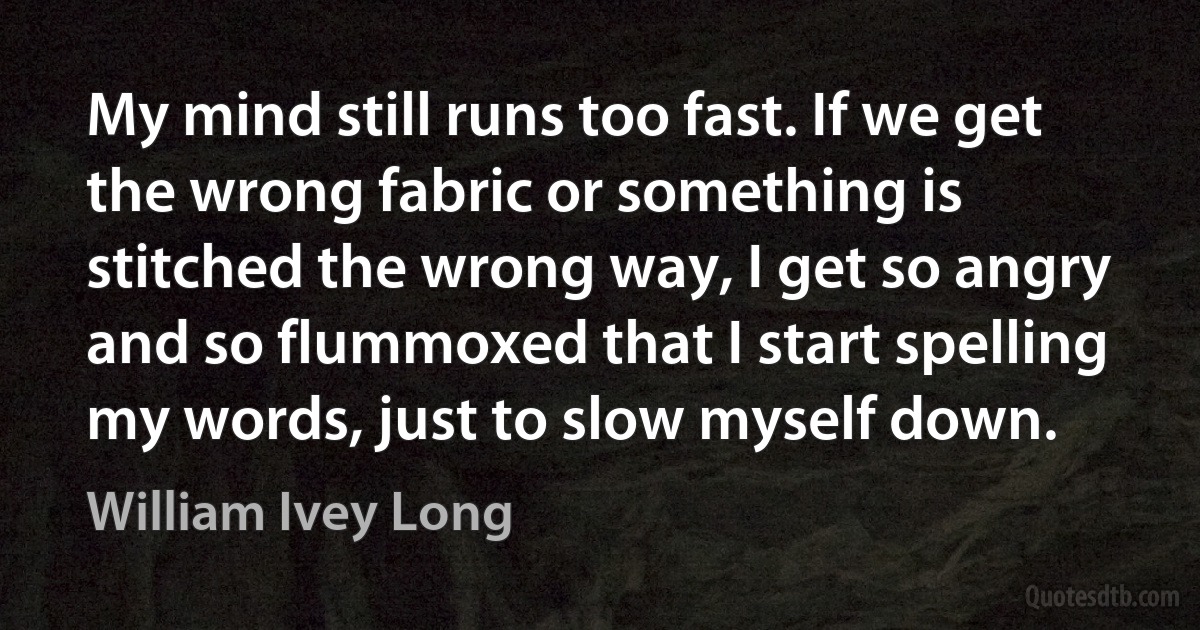 My mind still runs too fast. If we get the wrong fabric or something is stitched the wrong way, I get so angry and so flummoxed that I start spelling my words, just to slow myself down. (William Ivey Long)