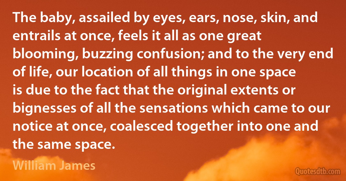 The baby, assailed by eyes, ears, nose, skin, and entrails at once, feels it all as one great blooming, buzzing confusion; and to the very end of life, our location of all things in one space is due to the fact that the original extents or bignesses of all the sensations which came to our notice at once, coalesced together into one and the same space. (William James)