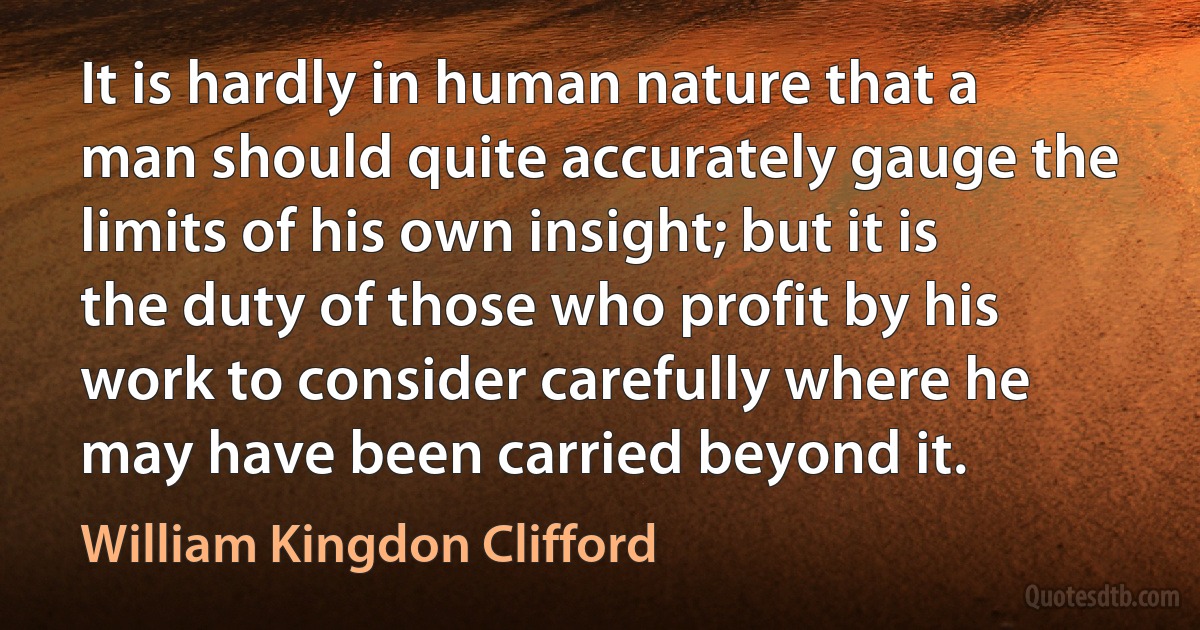 It is hardly in human nature that a man should quite accurately gauge the limits of his own insight; but it is the duty of those who profit by his work to consider carefully where he may have been carried beyond it. (William Kingdon Clifford)