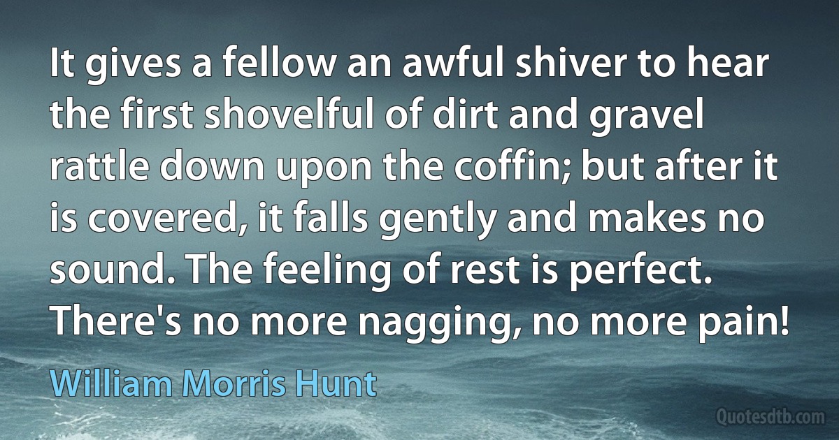 It gives a fellow an awful shiver to hear the first shovelful of dirt and gravel rattle down upon the coffin; but after it is covered, it falls gently and makes no sound. The feeling of rest is perfect. There's no more nagging, no more pain! (William Morris Hunt)