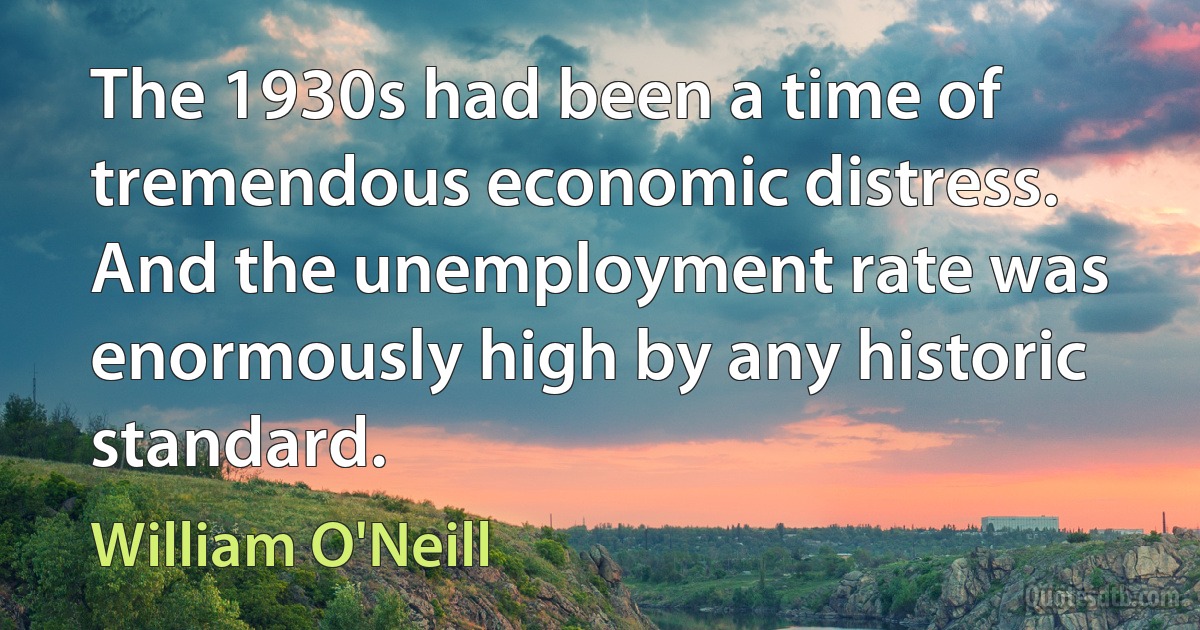 The 1930s had been a time of tremendous economic distress. And the unemployment rate was enormously high by any historic standard. (William O'Neill)