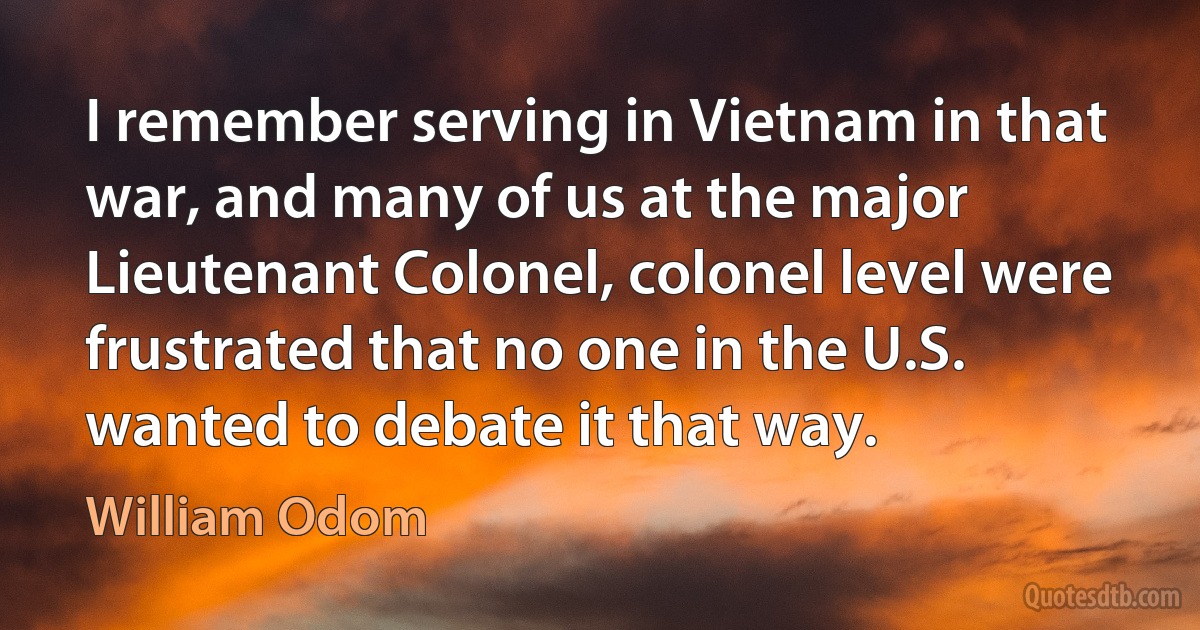 I remember serving in Vietnam in that war, and many of us at the major Lieutenant Colonel, colonel level were frustrated that no one in the U.S. wanted to debate it that way. (William Odom)