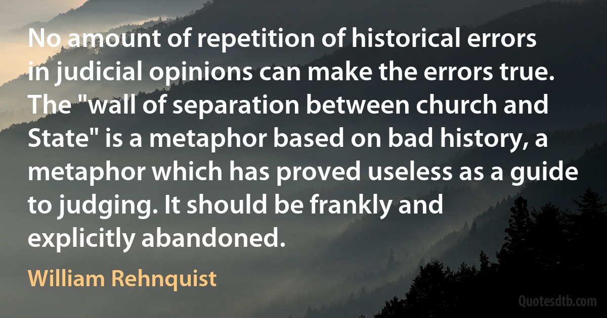 No amount of repetition of historical errors in judicial opinions can make the errors true. The "wall of separation between church and State" is a metaphor based on bad history, a metaphor which has proved useless as a guide to judging. It should be frankly and explicitly abandoned. (William Rehnquist)