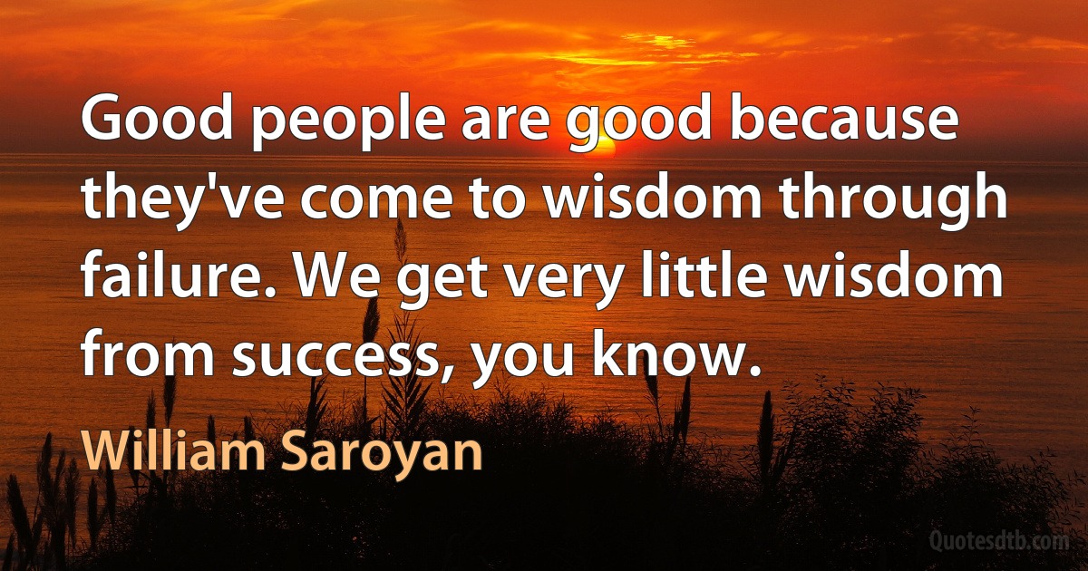 Good people are good because they've come to wisdom through failure. We get very little wisdom from success, you know. (William Saroyan)