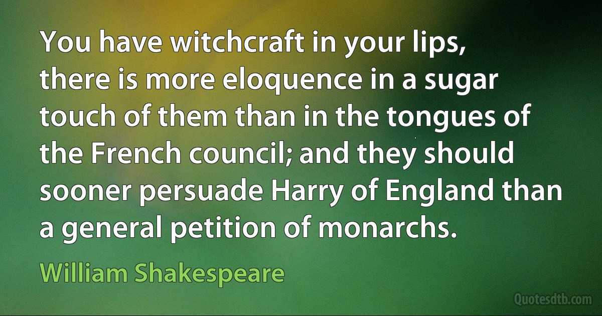 You have witchcraft in your lips, there is more eloquence in a sugar touch of them than in the tongues of the French council; and they should
sooner persuade Harry of England than a general petition of monarchs. (William Shakespeare)