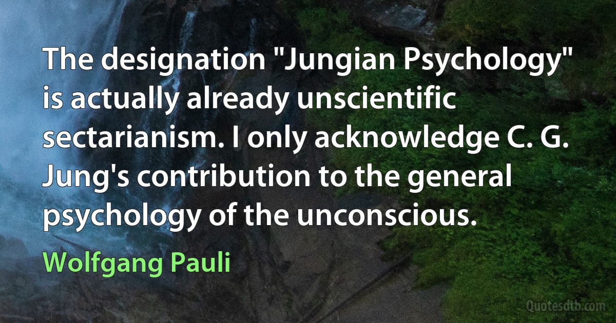 The designation "Jungian Psychology" is actually already unscientific sectarianism. I only acknowledge C. G. Jung's contribution to the general psychology of the unconscious. (Wolfgang Pauli)