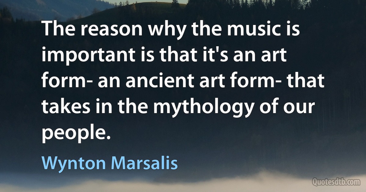 The reason why the music is important is that it's an art form- an ancient art form- that takes in the mythology of our people. (Wynton Marsalis)