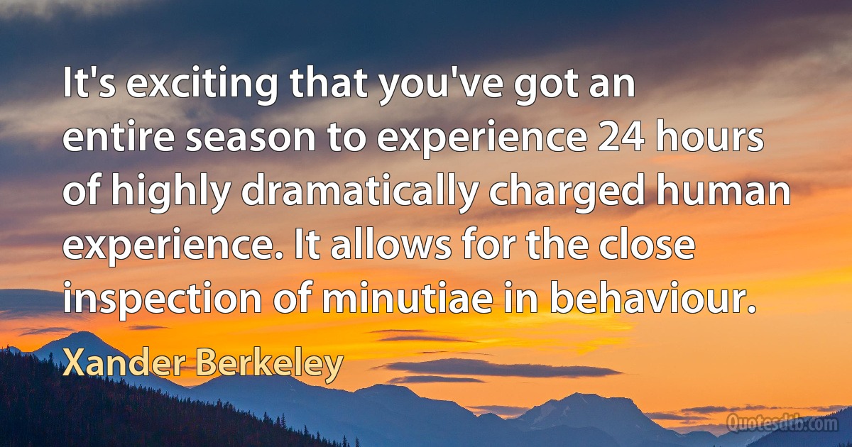 It's exciting that you've got an entire season to experience 24 hours of highly dramatically charged human experience. It allows for the close inspection of minutiae in behaviour. (Xander Berkeley)