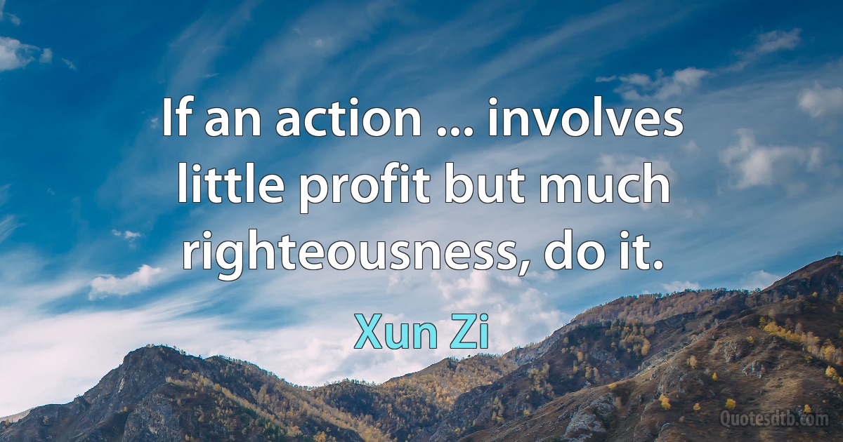 If an action ... involves little profit but much righteousness, do it. (Xun Zi)