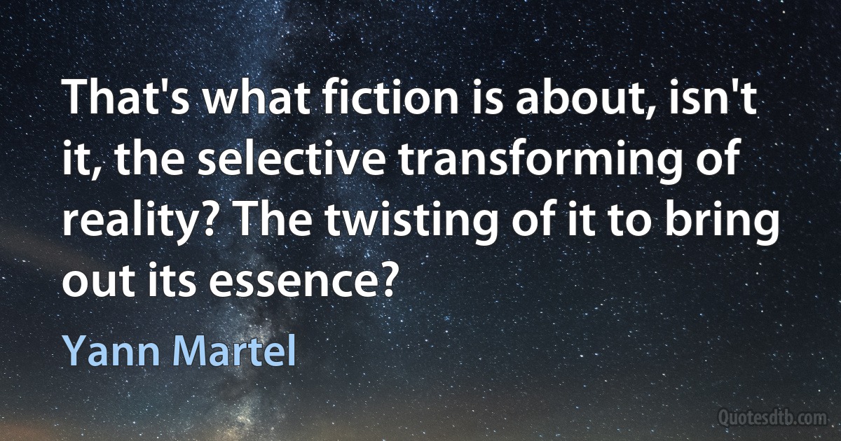 That's what fiction is about, isn't it, the selective transforming of reality? The twisting of it to bring out its essence? (Yann Martel)