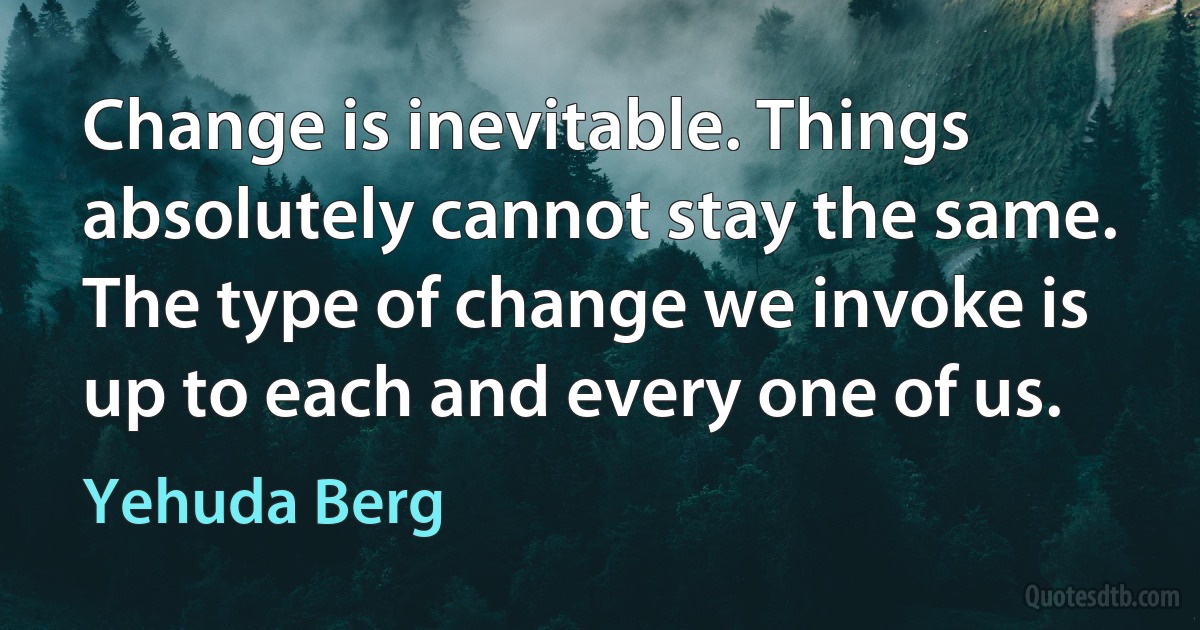 Change is inevitable. Things absolutely cannot stay the same. The type of change we invoke is up to each and every one of us. (Yehuda Berg)