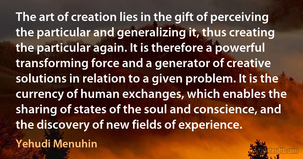 The art of creation lies in the gift of perceiving the particular and generalizing it, thus creating the particular again. It is therefore a powerful transforming force and a generator of creative solutions in relation to a given problem. It is the currency of human exchanges, which enables the sharing of states of the soul and conscience, and the discovery of new fields of experience. (Yehudi Menuhin)