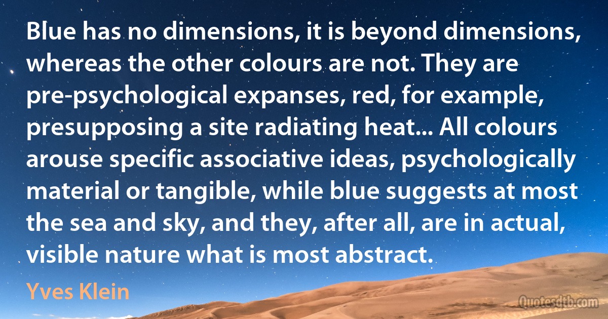 Blue has no dimensions, it is beyond dimensions, whereas the other colours are not. They are pre-psychological expanses, red, for example, presupposing a site radiating heat... All colours arouse specific associative ideas, psychologically material or tangible, while blue suggests at most the sea and sky, and they, after all, are in actual, visible nature what is most abstract. (Yves Klein)