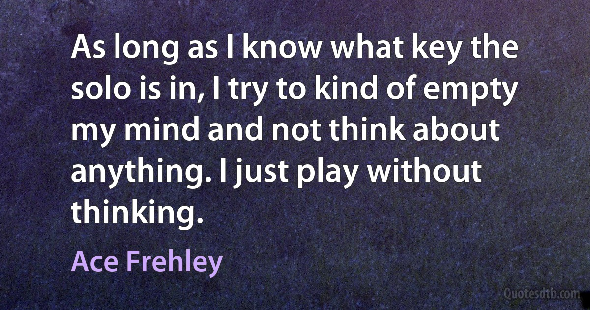 As long as I know what key the solo is in, I try to kind of empty my mind and not think about anything. I just play without thinking. (Ace Frehley)