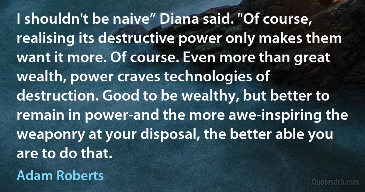 I shouldn't be naive” Diana said. "Of course, realising its destructive power only makes them want it more. Of course. Even more than great wealth, power craves technologies of destruction. Good to be wealthy, but better to remain in power-and the more awe-inspiring the weaponry at your disposal, the better able you are to do that. (Adam Roberts)