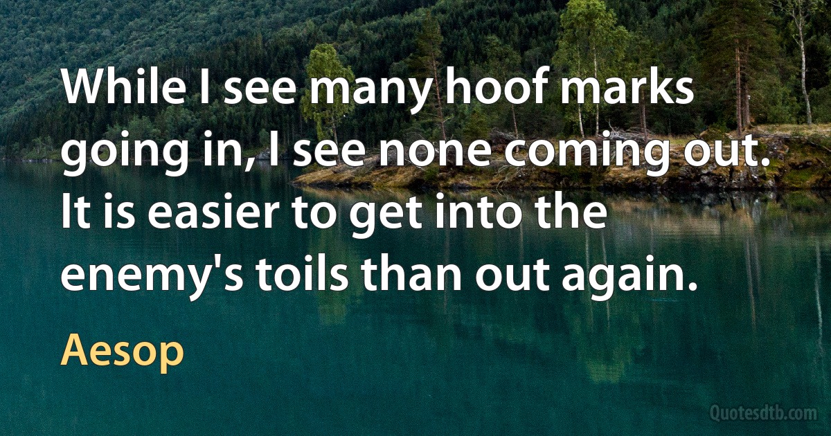 While I see many hoof marks going in, I see none coming out. It is easier to get into the enemy's toils than out again. (Aesop)