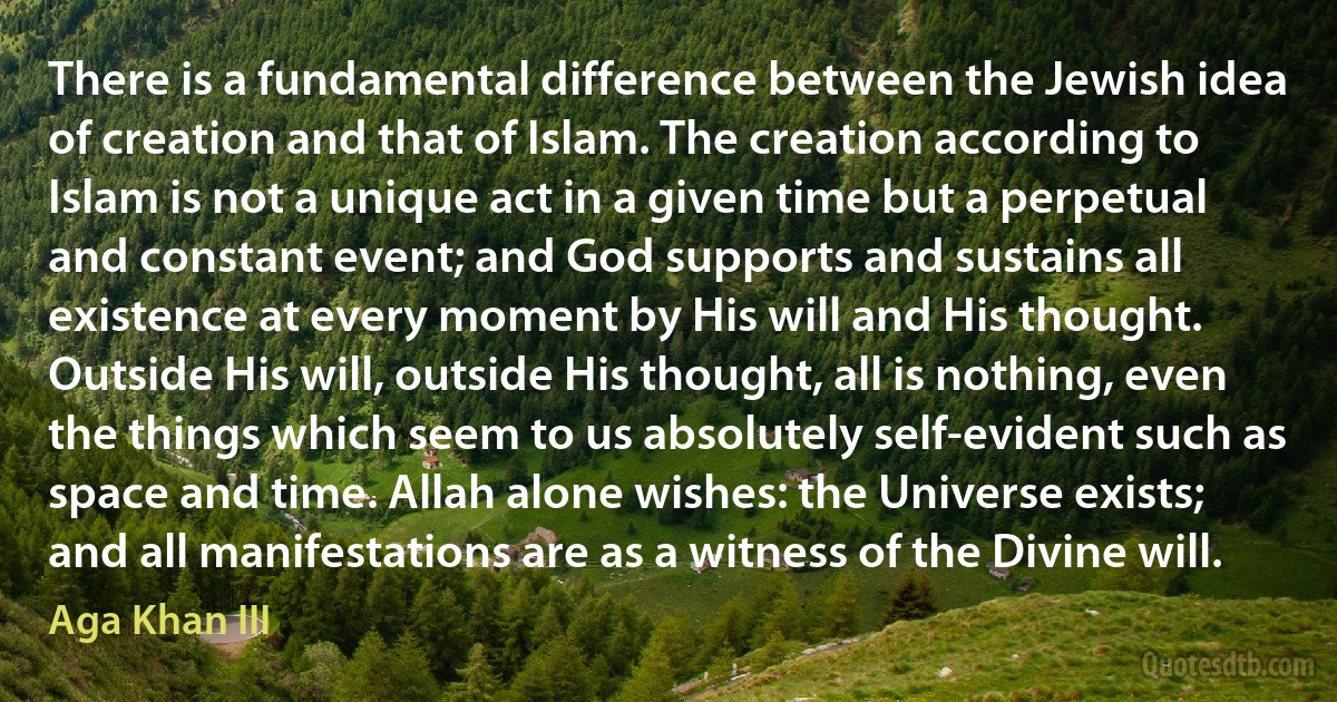 There is a fundamental difference between the Jewish idea of creation and that of Islam. The creation according to Islam is not a unique act in a given time but a perpetual and constant event; and God supports and sustains all existence at every moment by His will and His thought. Outside His will, outside His thought, all is nothing, even the things which seem to us absolutely self-evident such as space and time. Allah alone wishes: the Universe exists; and all manifestations are as a witness of the Divine will. (Aga Khan III)