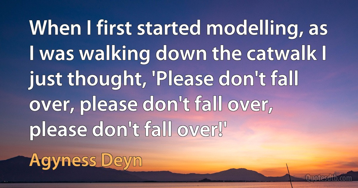 When I first started modelling, as I was walking down the catwalk I just thought, 'Please don't fall over, please don't fall over, please don't fall over!' (Agyness Deyn)