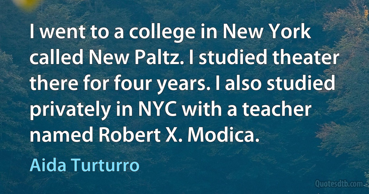 I went to a college in New York called New Paltz. I studied theater there for four years. I also studied privately in NYC with a teacher named Robert X. Modica. (Aida Turturro)