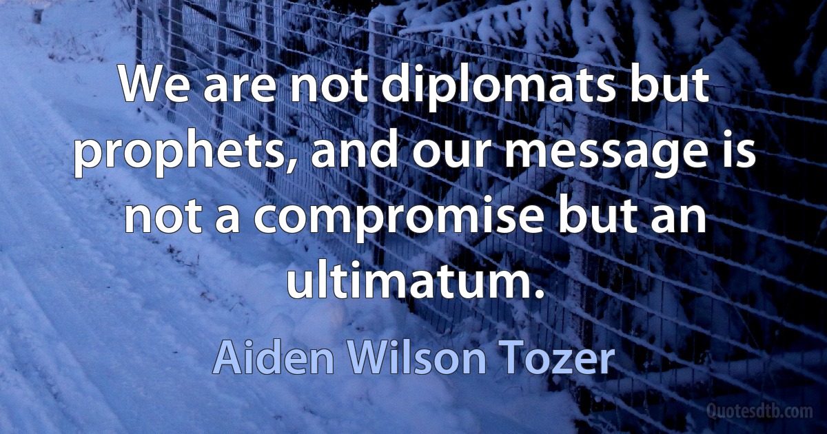 We are not diplomats but prophets, and our message is not a compromise but an ultimatum. (Aiden Wilson Tozer)