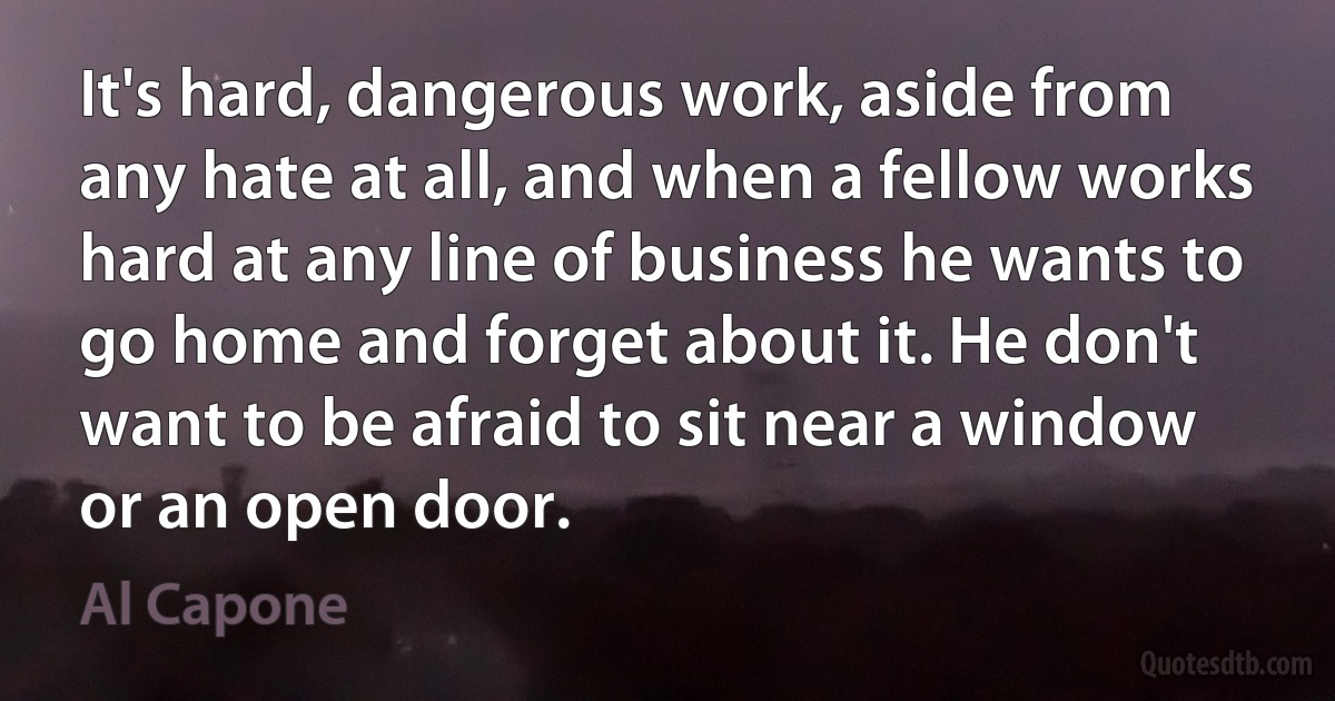 It's hard, dangerous work, aside from any hate at all, and when a fellow works hard at any line of business he wants to go home and forget about it. He don't want to be afraid to sit near a window or an open door. (Al Capone)