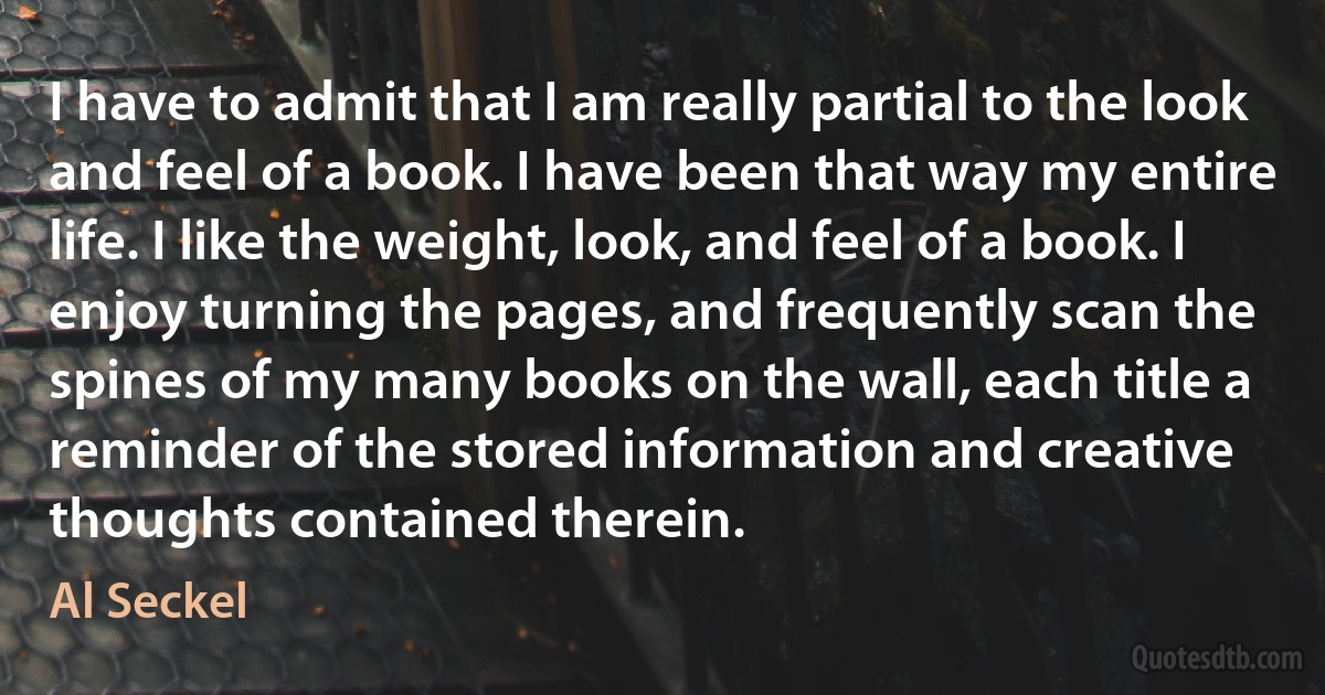 I have to admit that I am really partial to the look and feel of a book. I have been that way my entire life. I like the weight, look, and feel of a book. I enjoy turning the pages, and frequently scan the spines of my many books on the wall, each title a reminder of the stored information and creative thoughts contained therein. (Al Seckel)