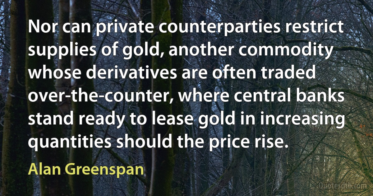 Nor can private counterparties restrict supplies of gold, another commodity whose derivatives are often traded over-the-counter, where central banks stand ready to lease gold in increasing quantities should the price rise. (Alan Greenspan)