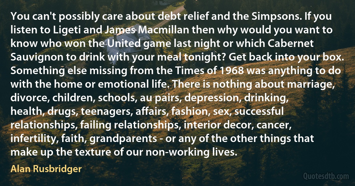 You can't possibly care about debt relief and the Simpsons. If you listen to Ligeti and James Macmillan then why would you want to know who won the United game last night or which Cabernet Sauvignon to drink with your meal tonight? Get back into your box.
Something else missing from the Times of 1968 was anything to do with the home or emotional life. There is nothing about marriage, divorce, children, schools, au pairs, depression, drinking, health, drugs, teenagers, affairs, fashion, sex, successful relationships, failing relationships, interior decor, cancer, infertility, faith, grandparents - or any of the other things that make up the texture of our non-working lives. (Alan Rusbridger)