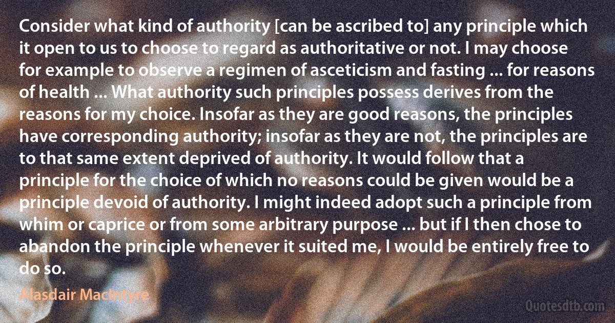 Consider what kind of authority [can be ascribed to] any principle which it open to us to choose to regard as authoritative or not. I may choose for example to observe a regimen of asceticism and fasting ... for reasons of health ... What authority such principles possess derives from the reasons for my choice. Insofar as they are good reasons, the principles have corresponding authority; insofar as they are not, the principles are to that same extent deprived of authority. It would follow that a principle for the choice of which no reasons could be given would be a principle devoid of authority. I might indeed adopt such a principle from whim or caprice or from some arbitrary purpose ... but if I then chose to abandon the principle whenever it suited me, I would be entirely free to do so. (Alasdair MacIntyre)