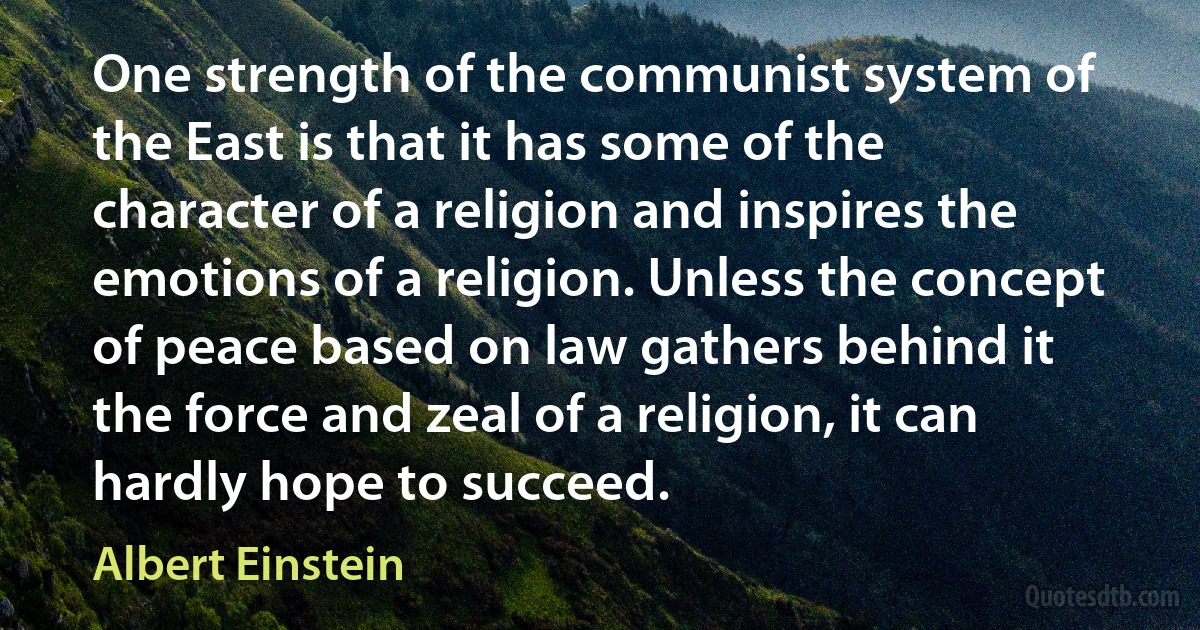 One strength of the communist system of the East is that it has some of the character of a religion and inspires the emotions of a religion. Unless the concept of peace based on law gathers behind it the force and zeal of a religion, it can hardly hope to succeed. (Albert Einstein)