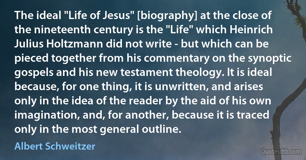 The ideal "Life of Jesus" [biography] at the close of the nineteenth century is the "Life" which Heinrich Julius Holtzmann did not write - but which can be pieced together from his commentary on the synoptic gospels and his new testament theology. It is ideal because, for one thing, it is unwritten, and arises only in the idea of the reader by the aid of his own imagination, and, for another, because it is traced only in the most general outline. (Albert Schweitzer)