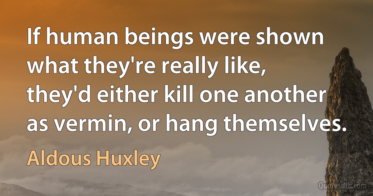 If human beings were shown what they're really like, they'd either kill one another as vermin, or hang themselves. (Aldous Huxley)