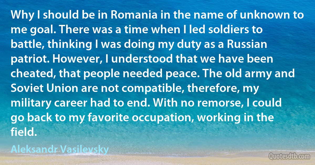 Why I should be in Romania in the name of unknown to me goal. There was a time when I led soldiers to battle, thinking I was doing my duty as a Russian patriot. However, I understood that we have been cheated, that people needed peace. The old army and Soviet Union are not compatible, therefore, my military career had to end. With no remorse, I could go back to my favorite occupation, working in the field. (Aleksandr Vasilevsky)