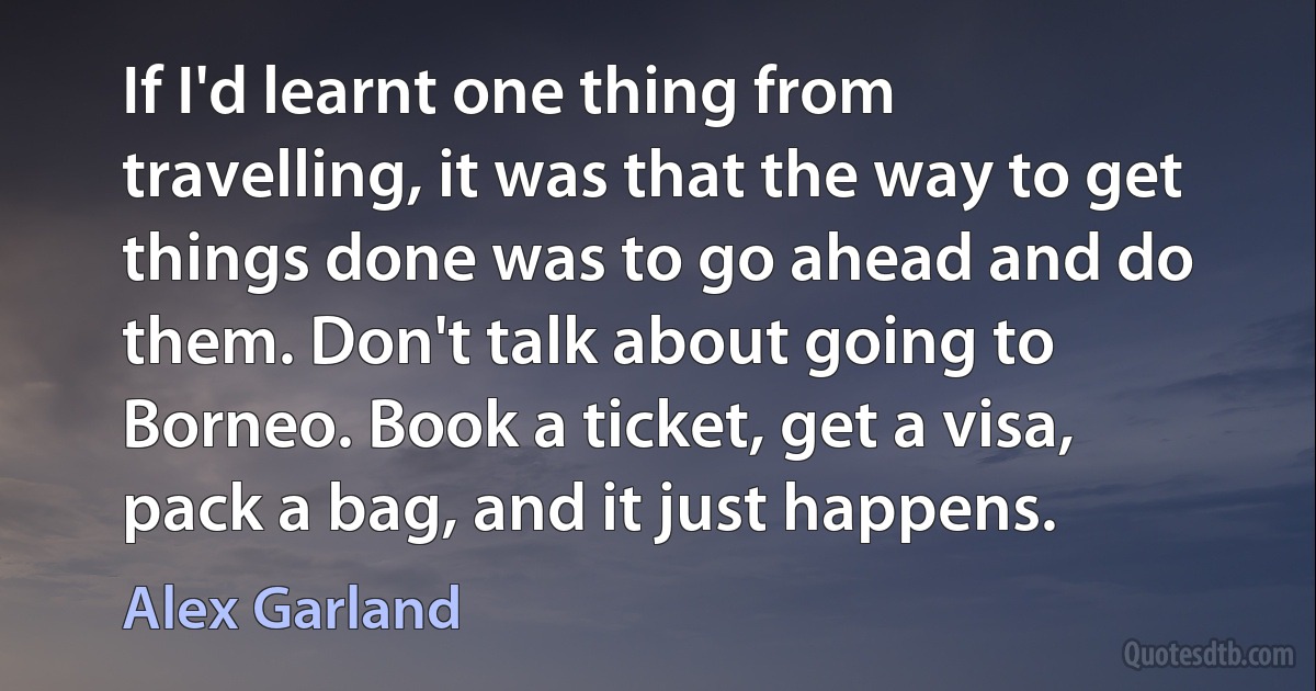 If I'd learnt one thing from travelling, it was that the way to get things done was to go ahead and do them. Don't talk about going to Borneo. Book a ticket, get a visa, pack a bag, and it just happens. (Alex Garland)