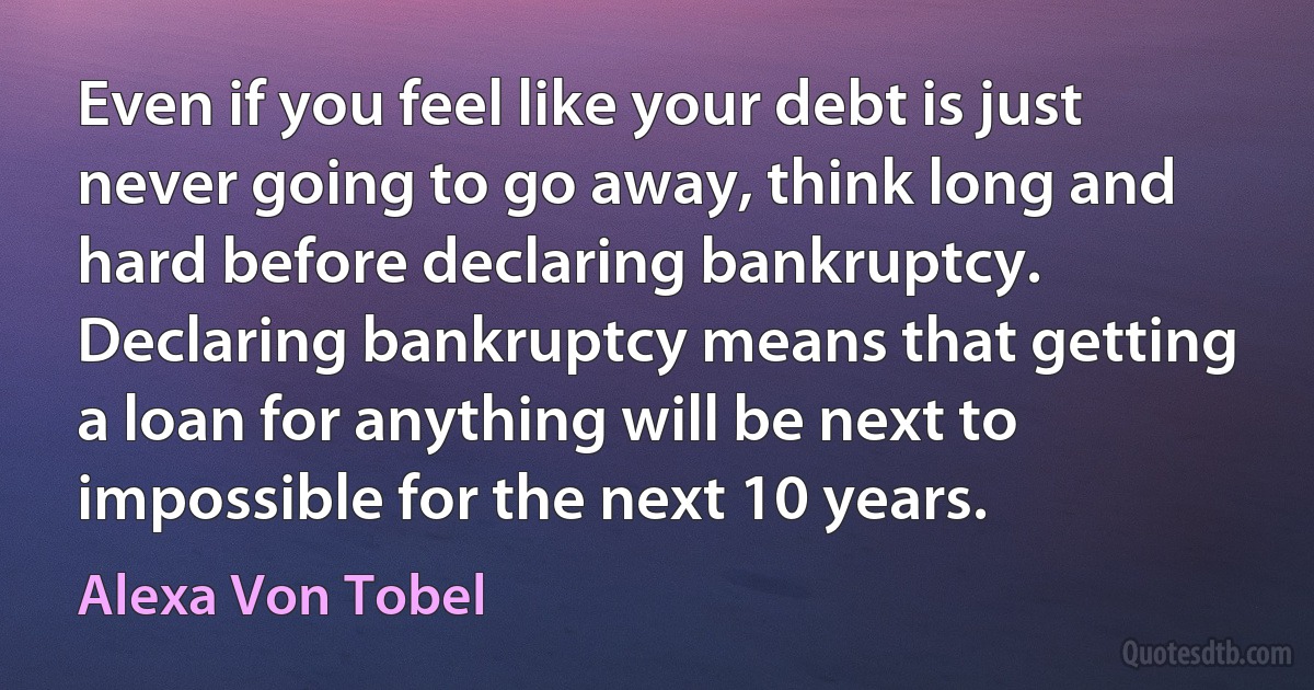 Even if you feel like your debt is just never going to go away, think long and hard before declaring bankruptcy. Declaring bankruptcy means that getting a loan for anything will be next to impossible for the next 10 years. (Alexa Von Tobel)