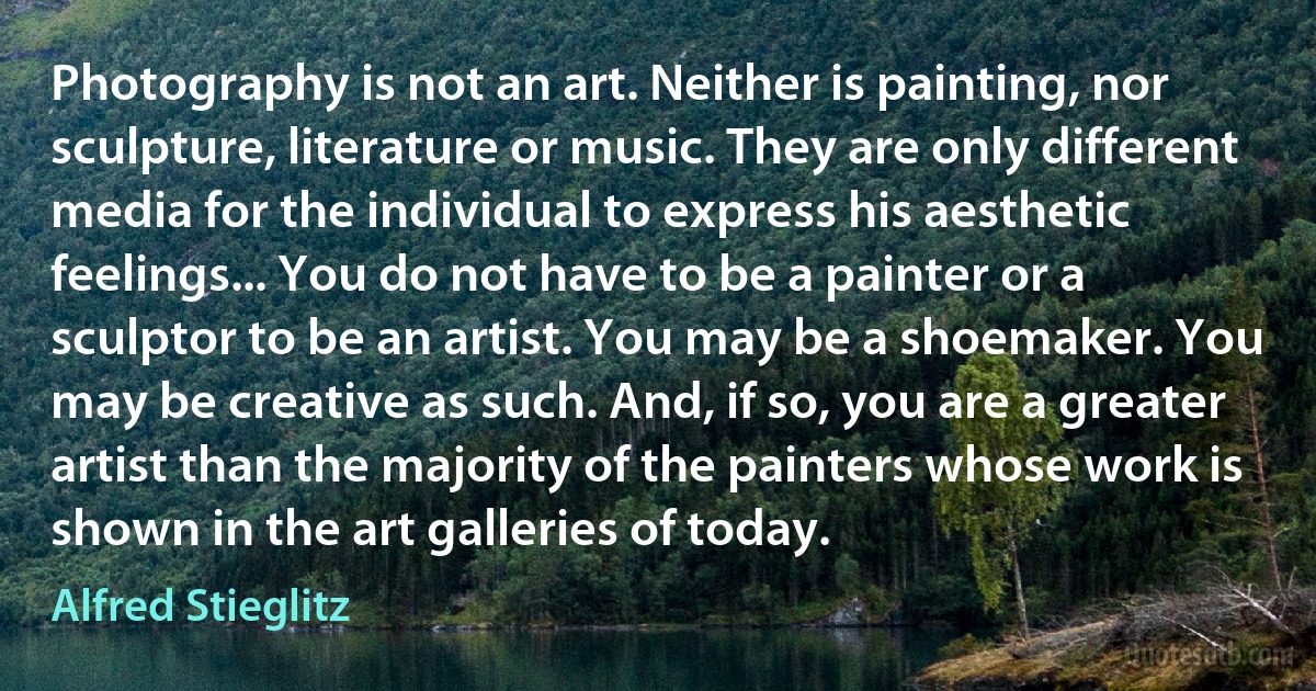 Photography is not an art. Neither is painting, nor sculpture, literature or music. They are only different media for the individual to express his aesthetic feelings... You do not have to be a painter or a sculptor to be an artist. You may be a shoemaker. You may be creative as such. And, if so, you are a greater artist than the majority of the painters whose work is shown in the art galleries of today. (Alfred Stieglitz)