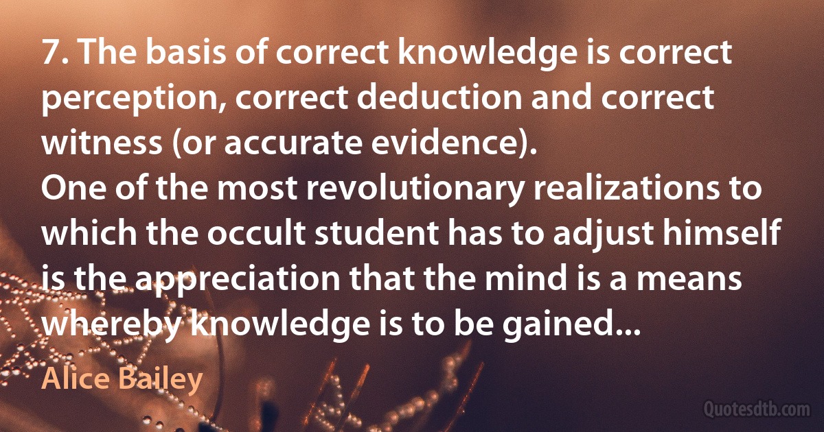 7. The basis of correct knowledge is correct perception, correct deduction and correct witness (or accurate evidence).
One of the most revolutionary realizations to which the occult student has to adjust himself is the appreciation that the mind is a means whereby knowledge is to be gained... (Alice Bailey)